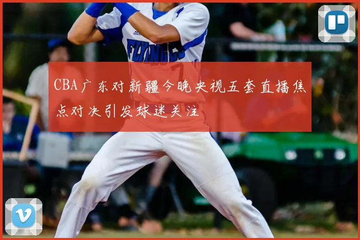 CBA广东对新疆今晚央视五套直播焦点对决引发球迷关注
