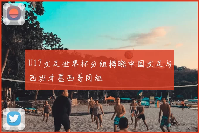 U17女足世界杯分组揭晓中国女足与西班牙墨西哥同组