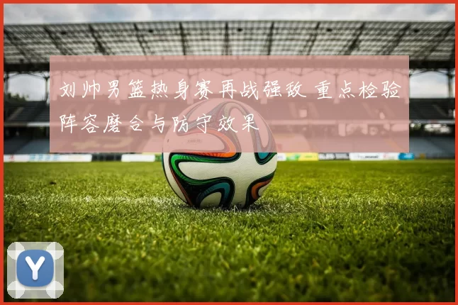 刘帅男篮热身赛再战强敌 重点检验阵容磨合与防守效果