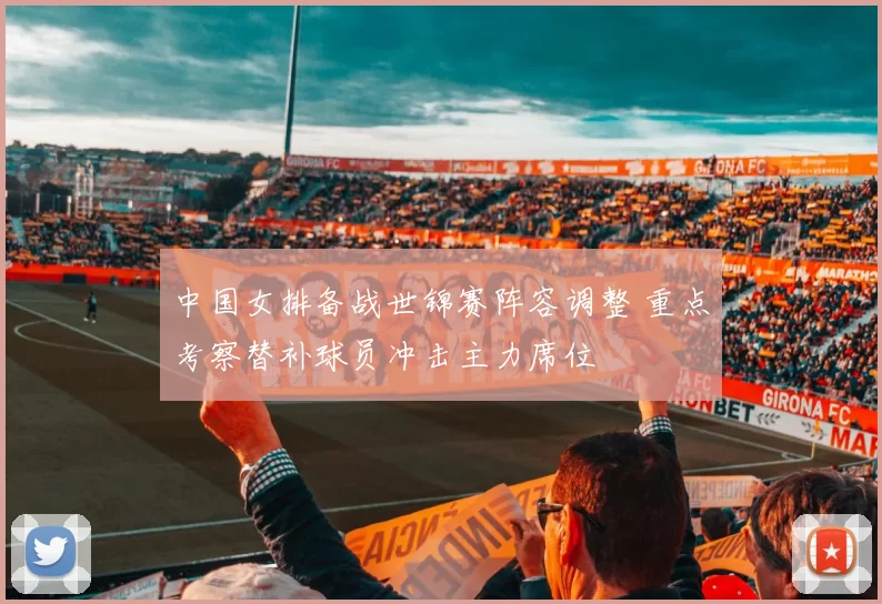 中国女排备战世锦赛阵容调整 重点考察替补球员冲击主力席位