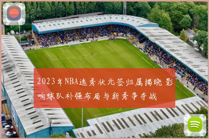 2023年NBA选秀状元签归属揭晓 影响球队补强布局与新秀争夺战