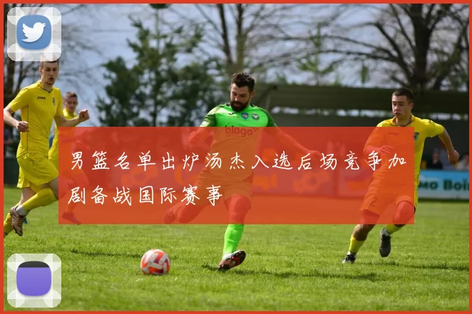 男篮名单出炉汤杰入选后场竞争加剧备战国际赛事