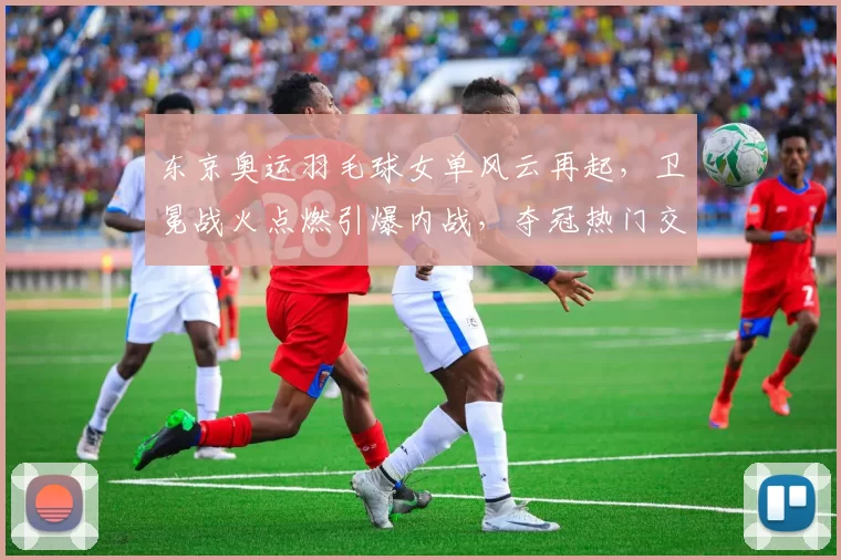 东京奥运羽毛球女单风云再起，卫冕战火点燃引爆内战，夺冠热门交锋今夏