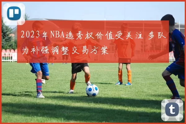 2023年NBA选秀权价值受关注 多队为补强调整交易方案