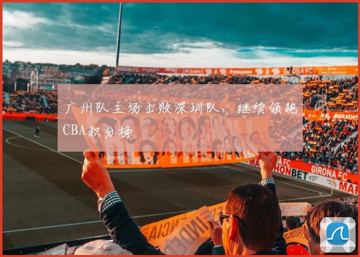 广州队主场击败深圳队，继续领跑CBA积分榜