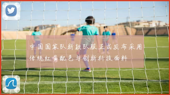 中国国家队新款队服正式发布采用传统红黄配色与创新科技面料