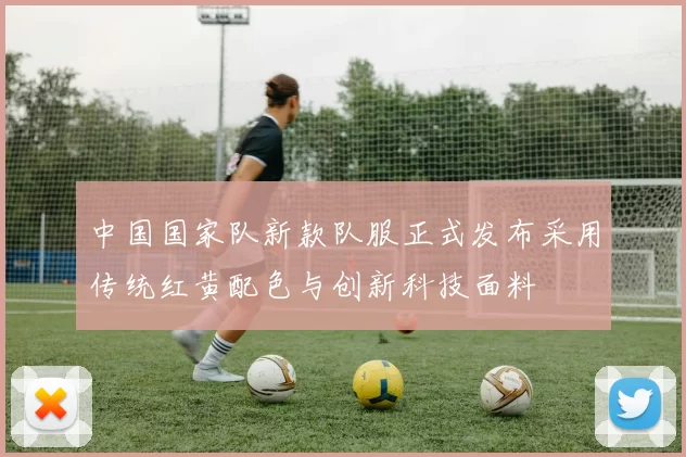 中国国家队新款队服正式发布采用传统红黄配色与创新科技面料