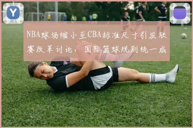 NBA球场缩小至CBA标准尺寸引发联赛改革讨论，国际篮球规则统一成焦点