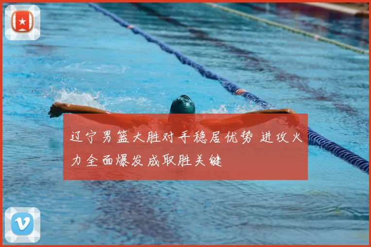 辽宁男篮大胜对手稳居优势 进攻火力全面爆发成取胜关键