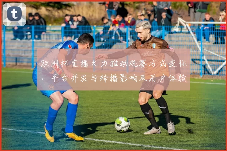 欧洲杯直播火力推动观赛方式变化，平台并发与转播影响及用户体验评估
