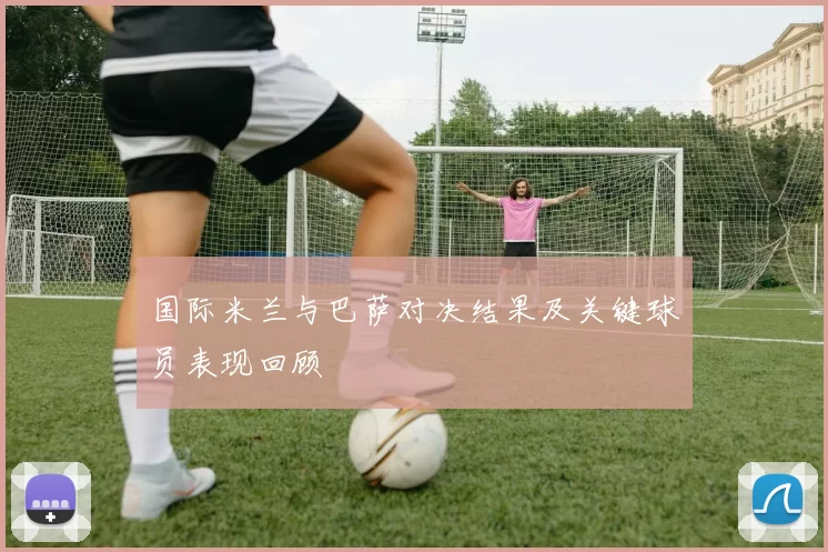 国际米兰与巴萨对决结果及关键球员表现回顾
