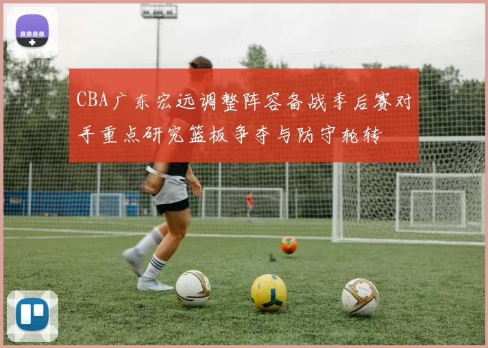 CBA广东宏远调整阵容备战季后赛对手重点研究篮板争夺与防守轮转