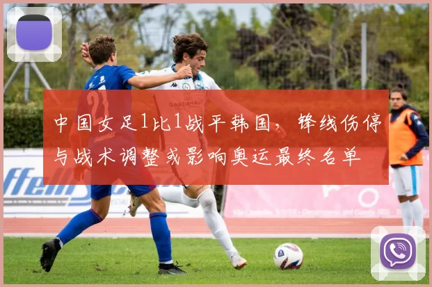 中国女足1比1战平韩国，锋线伤停与战术调整或影响奥运最终名单