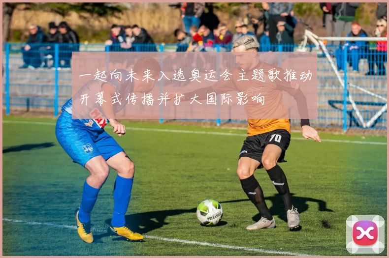 一起向未来入选奥运会主题歌推动开幕式传播并扩大国际影响