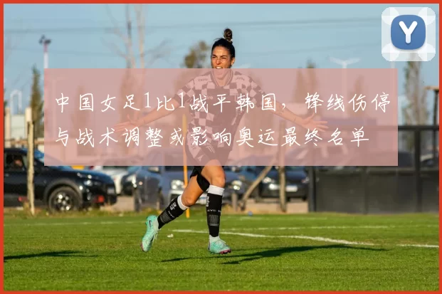 中国女足1比1战平韩国，锋线伤停与战术调整或影响奥运最终名单