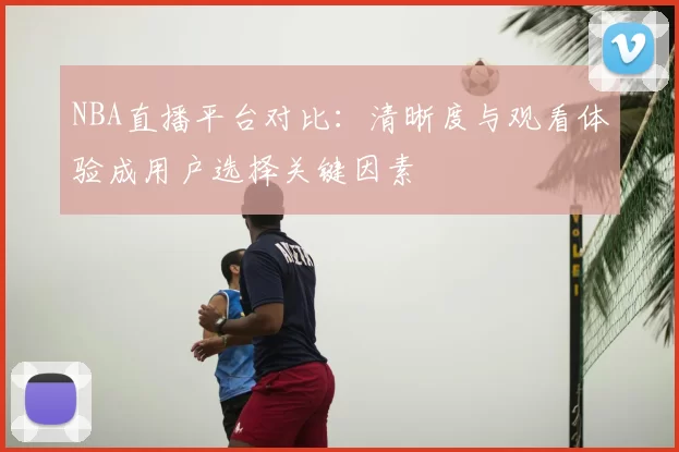 NBA直播平台对比：清晰度与观看体验成用户选择关键因素