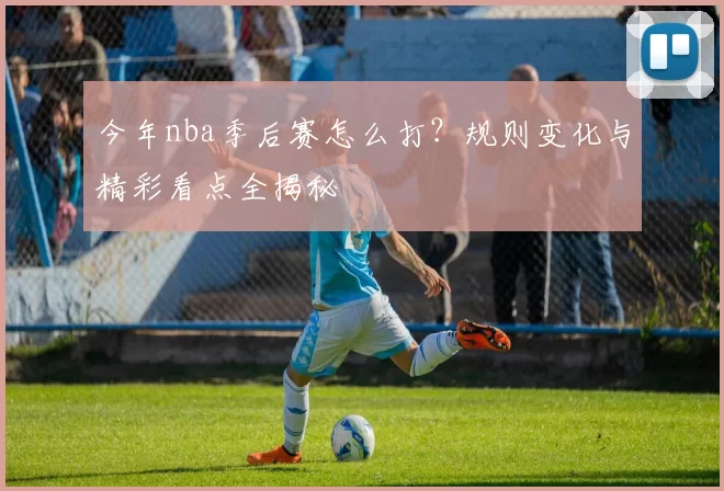 今年nba季后赛怎么打？规则变化与精彩看点全揭秘