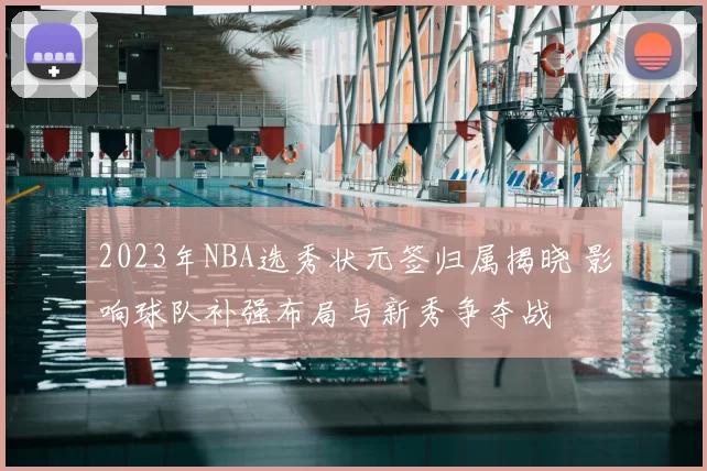 2023年NBA选秀状元签归属揭晓 影响球队补强布局与新秀争夺战