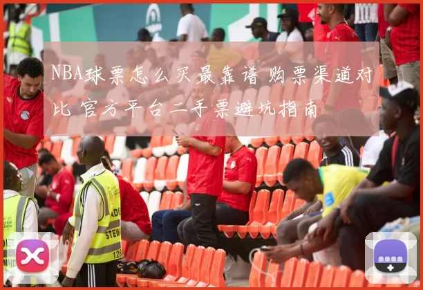 NBA球票怎么买最靠谱 购票渠道对比 官方平台二手票避坑指南