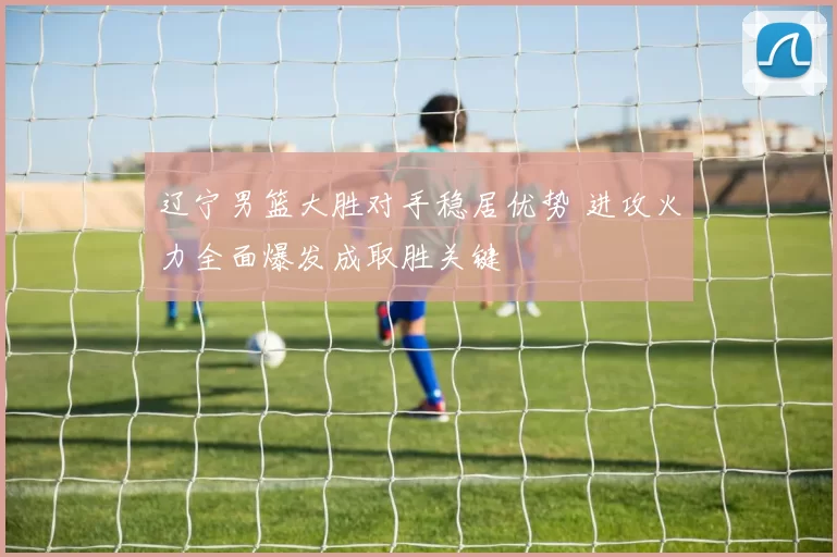 辽宁男篮大胜对手稳居优势 进攻火力全面爆发成取胜关键
