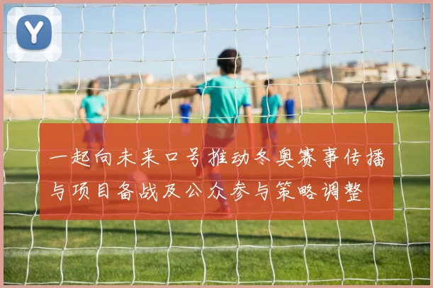 一起向未来口号推动冬奥赛事传播与项目备战及公众参与策略调整