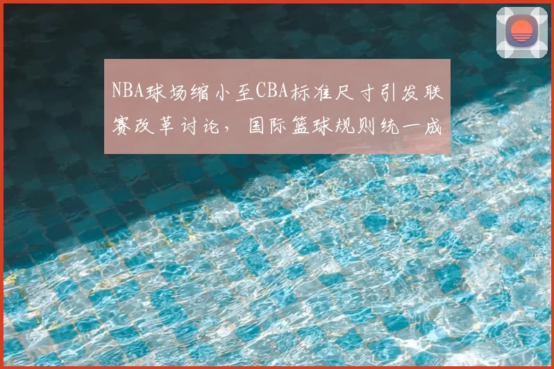 NBA球场缩小至CBA标准尺寸引发联赛改革讨论，国际篮球规则统一成焦点
