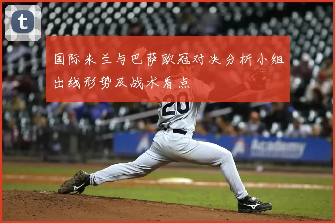 国际米兰与巴萨欧冠对决分析小组出线形势及战术看点