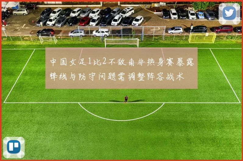 中国女足1比2不敌南非热身赛暴露锋线与防守问题需调整阵容战术