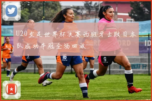 U20女足世界杯决赛西班牙击败日本队成功夺冠全场回放