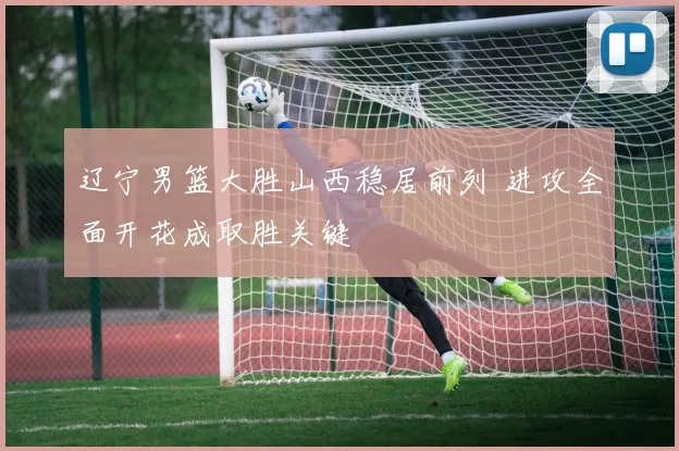 辽宁男篮大胜山西稳居前列 进攻全面开花成取胜关键