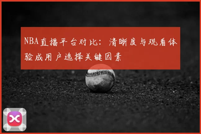 NBA直播平台对比：清晰度与观看体验成用户选择关键因素