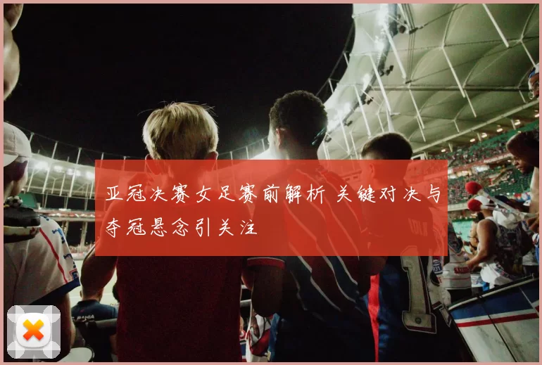 亚冠决赛女足赛前解析 关键对决与夺冠悬念引关注