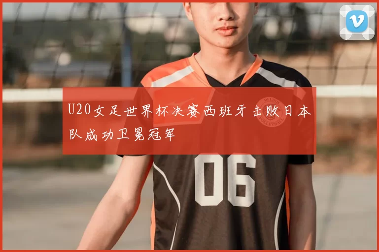 U20女足世界杯决赛西班牙击败日本队成功卫冕冠军