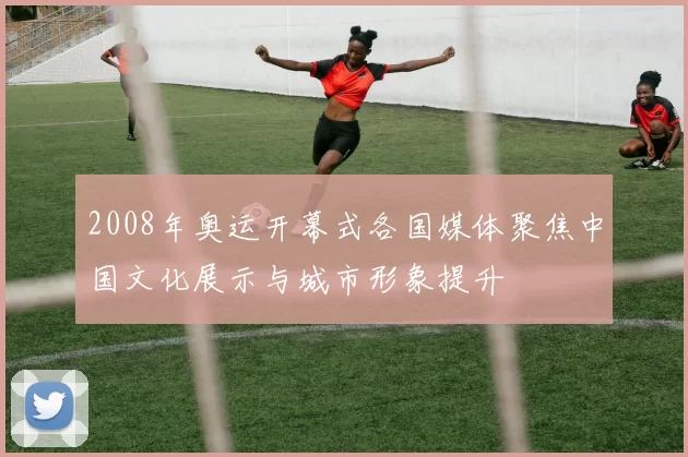 2008年奥运开幕式各国媒体聚焦中国文化展示与城市形象提升