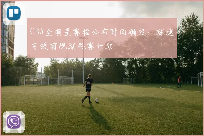 CBA全明星赛程公布时间确定，球迷可提前规划观赛计划