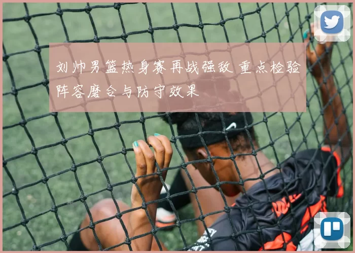 刘帅男篮热身赛再战强敌 重点检验阵容磨合与防守效果