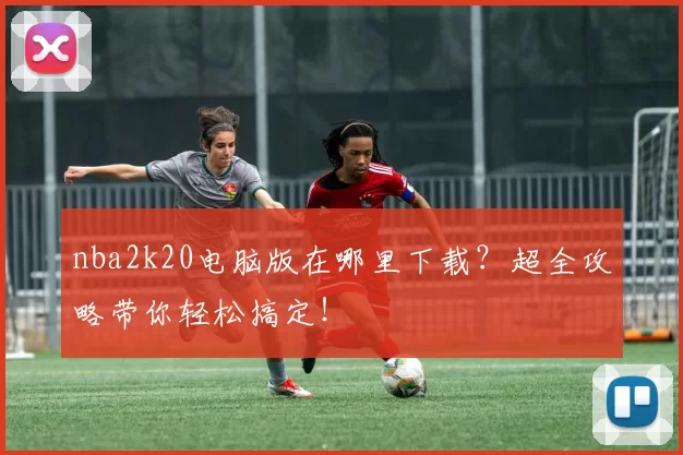 nba2k20电脑版在哪里下载？超全攻略带你轻松搞定！