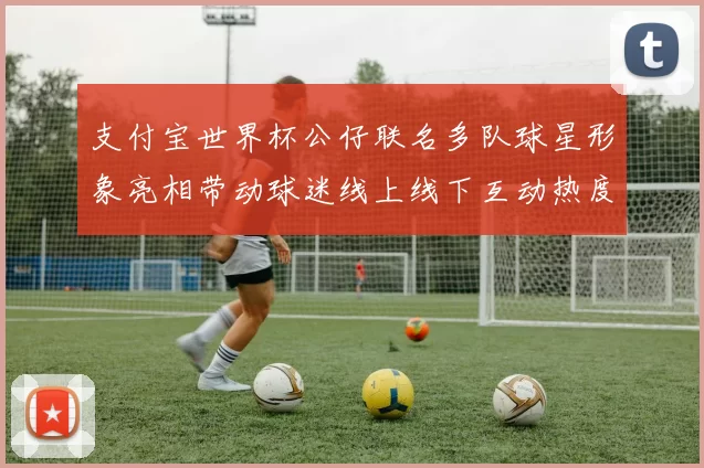 支付宝世界杯公仔联名多队球星形象亮相带动球迷线上线下互动热度