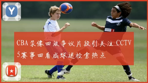CBA录像回放争议片段引关注 CCTV5赛事回看成球迷检索热点