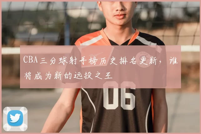 CBA三分球射手榜历史排名更新，谁将成为新的远投之王