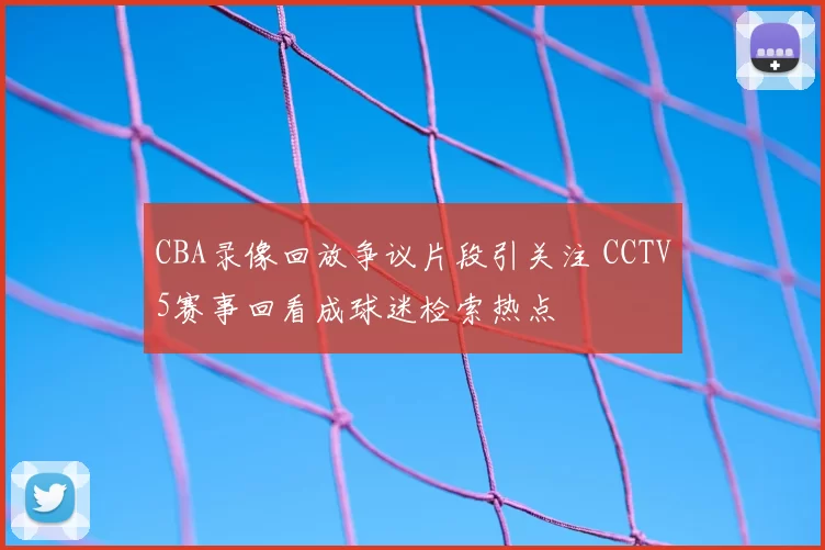 CBA录像回放争议片段引关注 CCTV5赛事回看成球迷检索热点