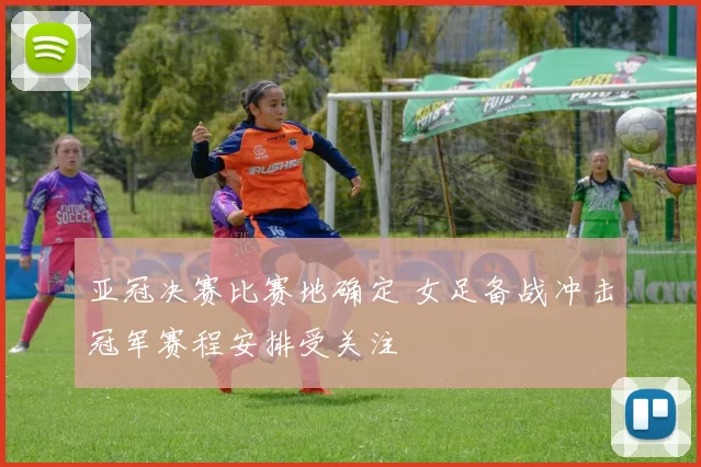亚冠决赛比赛地确定 女足备战冲击冠军赛程安排受关注