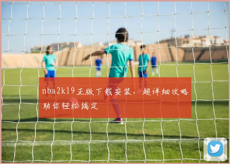 nba2k19正版下载安装，超详细攻略助你轻松搞定