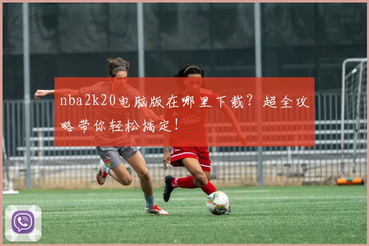 nba2k20电脑版在哪里下载？超全攻略带你轻松搞定！