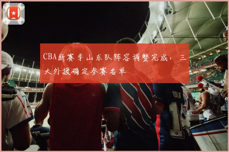 CBA新赛季山东队阵容调整完成，三大外援确定参赛名单