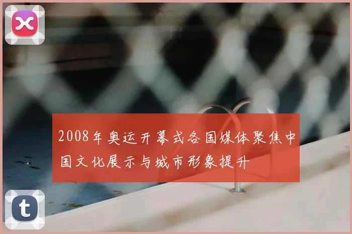 2008年奥运开幕式各国媒体聚焦中国文化展示与城市形象提升