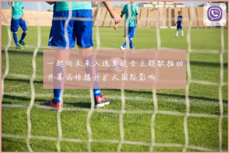 一起向未来入选奥运会主题歌推动开幕式传播并扩大国际影响