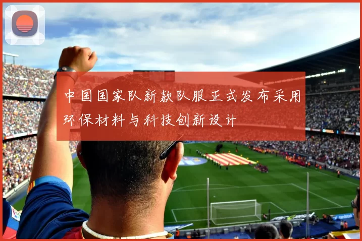 中国国家队新款队服正式发布采用环保材料与科技创新设计