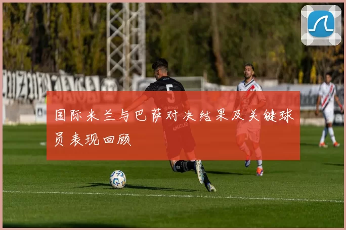 国际米兰与巴萨对决结果及关键球员表现回顾