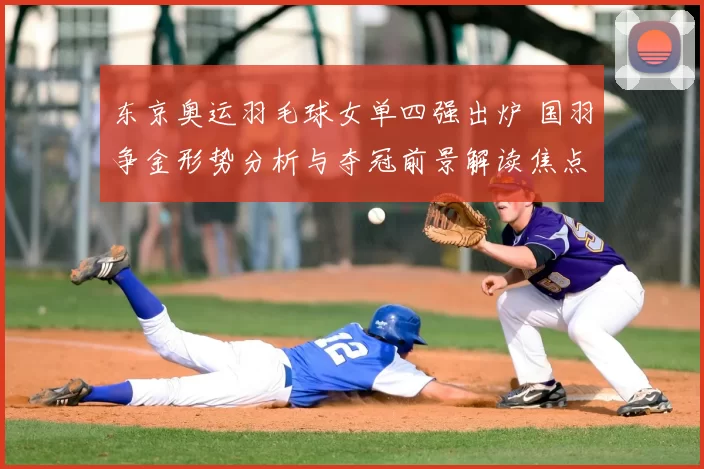 东京奥运羽毛球女单四强出炉 国羽争金形势分析与夺冠前景解读焦点圈